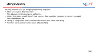 24
Strings Security
Security problems of usage string in programming languages:
• Store unencrypted data in memory
• Non-obvious memory coping and reallocation
• Object destruction actually doesn’t clear memory data, especially important for memory-managed
languages like Java, C#.
• Strings in String Pool is immutable and every modification create new string
• Common way to work aroud the issues is to use char[]
 