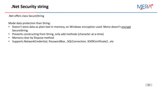 25
.Net Security string
.Net offers class SecureString
Mode data protection than String:
• Doesn’t store data as plain text in memory, on Windows encryption used. Mono doesn’t encrypt
SecureString.
• Prevents constructing from String, only add methods (character-at-a-time)
• Memory clear by Dispose method
• Supports NetworkCredential, PasswordBox , SQLConnection, X509Certificate2 , etc
 