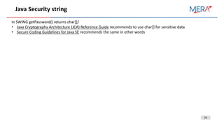 26
Java Security string
In SWING getPassword() returns char[]/
• Java Cryptography Architecture (JCA) Reference Guide recommends to use char[] for sensitive data
• Secure Coding Guidelines for Java SE recommends the same in other words
 