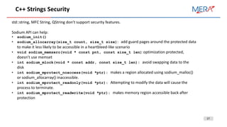 27
C++ Strings Security
std::string, MFC String, QString don’t support security features.
Sodium API can help:
• sodium_init()
• sodium_allocarray(size_t count, size_t size): add guard pages around the protected data
to make it less likely to be accessible in a heartbleed-like scenario
• void sodium_memzero(void * const pnt, const size_t len): optimization protected,
doesn’t use memset
• int sodium_mlock(void * const addr, const size_t len): avoid swapping data to the
disk
• int sodium_mprotect_noaccess(void *ptr): makes a region allocated using sodium_malloc()
or sodium_allocarray() inaccessible.
• int sodium_mprotect_readonly(void *ptr): Attempting to modify the data will cause the
process to terminate.
• int sodium_mprotect_readwrite(void *ptr): makes memory region accessible back after
protection
 