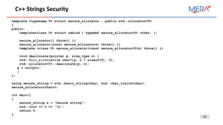 28
C++ Strings Security
template <typename T> struct secure_allocator : public std::allocator<T>
{
public:
template<class U> struct rebind { typedef secure_allocator<U> other; };
secure_allocator() throw() {}
secure_allocator(const secure_allocator&) throw() {}
template <class U> secure_allocator(const secure_allocator<U>&) throw() {}
void deallocate(pointer p, size_type n) {
std::fill_n((volatile char*)p, n * sizeof(T), 0);
std::allocator<T>::deallocate(p, n);
p = nullptr;
}
};
using secure_string = std::basic_string<char, std::char_traits<char>,
secure_allocator<char>>;
int main()
{
secure_string s = "Secure string";
std::cout << s << 'n';
return 0;
}
 