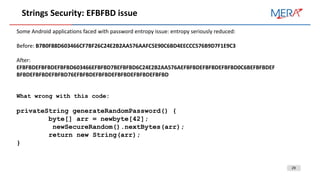 29
Strings Security: EFBFBD issue
Some Android applications faced with password entropy issue: entropy seriously reduced:
Before: B7B0F88D603466CF7BF26C24E2B2AA576AAFC5E90C6BD4EECCC576B9D7F1E9C3
After:
EFBFBDEFBFBDEFBFBD603466EFBFBD7BEFBFBD6C24E2B2AA576AEFBFBDEFBFBDEFBFBD0C6BEFBFBDEF
BFBDEFBFBDEFBFBD76EFBFBDEFBFBDEFBFBDEFBFBDEFBFBD
What wrong with this code:
privateString generateRandomPassword() {
byte[] arr = newbyte[42];
newSecureRandom().nextBytes(arr);
return new String(arr);
}
 
