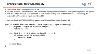 3
Timing attack: Java vulnerability
• Site-channel attack, implementation attack
• Attacker analyses a system reaction time for different input parameters and looks for ways to compromise the system
• CVE-2016-6210: OpenSSH uses BLOWFISH as hash for non-existing users and SHA256/SHA512 for existing. It is
exploitable with number of inputs more than 10K.
• Java bug Bug # 6863503 (Jul 2009) in java.security.MessageDigest Java 6.0 Update 15
public static boolean isEqual(byte digesta[], byte digestb[]) {
if (digesta.length != digestb.length)
return false;
for (int i = 0; i < digesta.length; i++) {
if (digesta[i] != digestb[i]) {
return false;
}
}
return true;
}
 