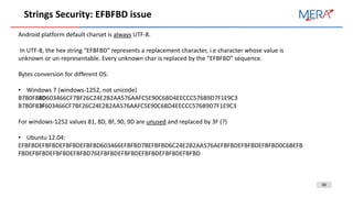 30
Strings Security: EFBFBD issue
Android platform default charset is always UTF-8.
In UTF-8, the hex string “EFBFBD” represents a replacement character, i.e character whose value is
unknown or un-representable. Every unknown char is replaced by the “EFBFBD” sequence.
Bytes conversion for different OS:
• Windows 7 (windows-1252, not unicode)
B7B0F88D603466CF7BF26C24E2B2AA576AAFC5E90C6BD4EECCC576B9D7F1E9C3
B7B0F83F603466CF7BF26C24E2B2AA576AAFC5E90C6BD4EECCC576B9D7F1E9C3
For windows-1252 values 81, 8D, 8F, 90, 9D are unused and replaced by 3F (?)
• Ubuntu 12.04:
EFBFBDEFBFBDEFBFBDEFBFBD603466EFBFBD7BEFBFBD6C24E2B2AA576AEFBFBDEFBFBDEFBFBD0C6BEFB
FBDEFBFBDEFBFBDEFBFBD76EFBFBDEFBFBDEFBFBDEFBFBDEFBFBD
 