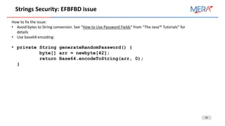 31
Strings Security: EFBFBD issue
How to fix the issue:
• Avoid bytes to String conversion. See “How to Use Password Fields” from “The Java™ Tutorials” for
details
• Use base64 encoding:
• private String generateRandomPassword() {
byte[] arr = newbyte[42];
return Base64.encodeToString(arr, 0);
}
 