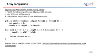 5
Array comparison
Opportunities And Limits Of Remote Timing Attacks:
• WWW Remote timing difference: 20 µs per 1000 attempts.
• Lan: 100ns per 1000 attempts.
• Side-channel amplification to slow down the website
public static boolean isEqual(byte[] a, byte[] b) {
int result = 0;
result = a.length ^ b.length;
for (int i = 0; i < a.length && I < b.length; i++) {
result |= a[i] ^ b[i];
}
return result == 0;
}
Bug was fixed in Java SE 6 Update 17 (Dec 2009) “SECURITY: MessageDigest.isEqual introduces timing attack
vulnerabilities”
 