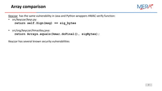 7
Array comparison
Keyczar has the same vulnerability in Java and Python wrappers HMAC verify function:
• src/keyczar/keys.py:
return self.Sign(msg) == sig_bytes
• src/org/keyczar/HmacKey.java:
return Arrays.equals(hmac.doFinal(), sigBytes);
Keyczar has several known security vulnerabilities
 
