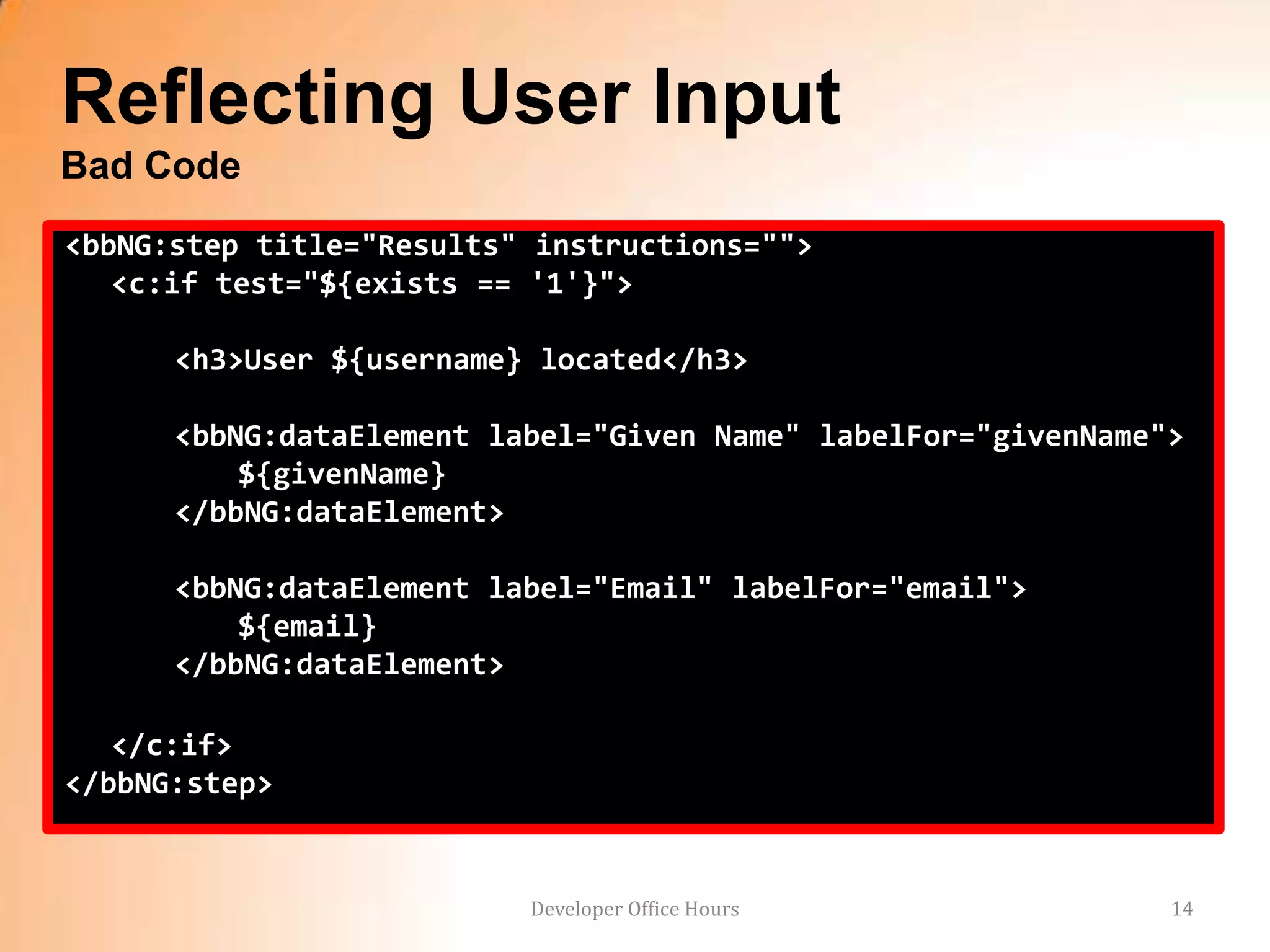 Reflecting User Input
Bad Code
<bbNG:step title="Results" instructions="">
   <c:if test="${exists == '1'}">

      <h3>User ${username} located</h3>

      <bbNG:dataElement label="Given Name" labelFor="givenName">
          ${givenName}
      </bbNG:dataElement>

      <bbNG:dataElement label="Email" labelFor="email">
          ${email}
      </bbNG:dataElement>

   </c:if>
</bbNG:step>


                          Developer Office Hours               14
 
