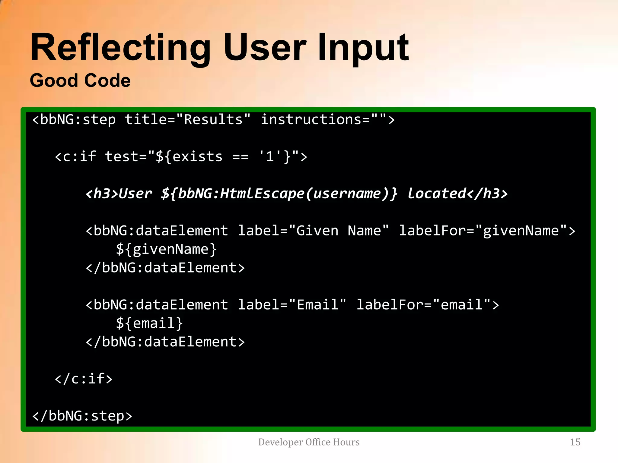 Reflecting User Input
Good Code
<bbNG:step title="Results" instructions="">

  <c:if test="${exists == '1'}">

      <h3>User ${bbNG:HtmlEscape(username)} located</h3>

      <bbNG:dataElement label="Given Name" labelFor="givenName">
          ${givenName}
      </bbNG:dataElement>

      <bbNG:dataElement label="Email" labelFor="email">
          ${email}
      </bbNG:dataElement>

  </c:if>

</bbNG:step>
                          Developer Office Hours               15
 