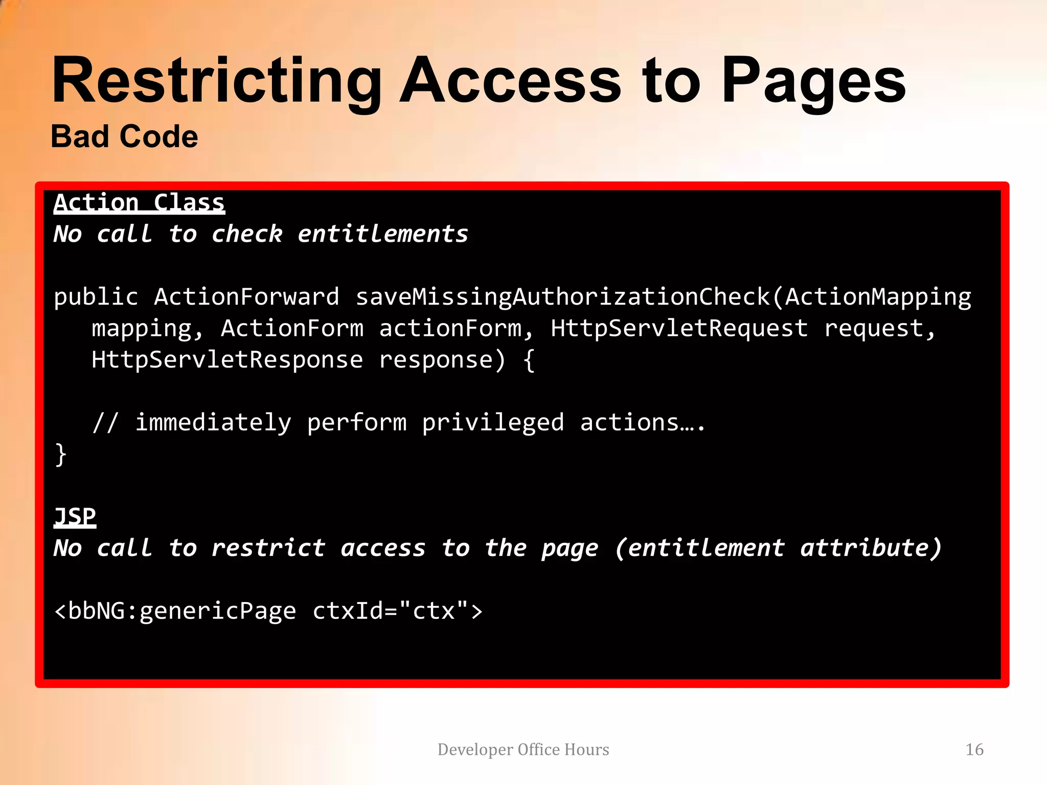 Restricting Access to Pages
Bad Code
Action Class
No call to check entitlements

public ActionForward saveMissingAuthorizationCheck(ActionMapping
   mapping, ActionForm actionForm, HttpServletRequest request,
   HttpServletResponse response) {

    // immediately perform privileged actions….
}

JSP
No call to restrict access to the page (entitlement attribute)

<bbNG:genericPage ctxId="ctx">




                            Developer Office Hours               16
 
