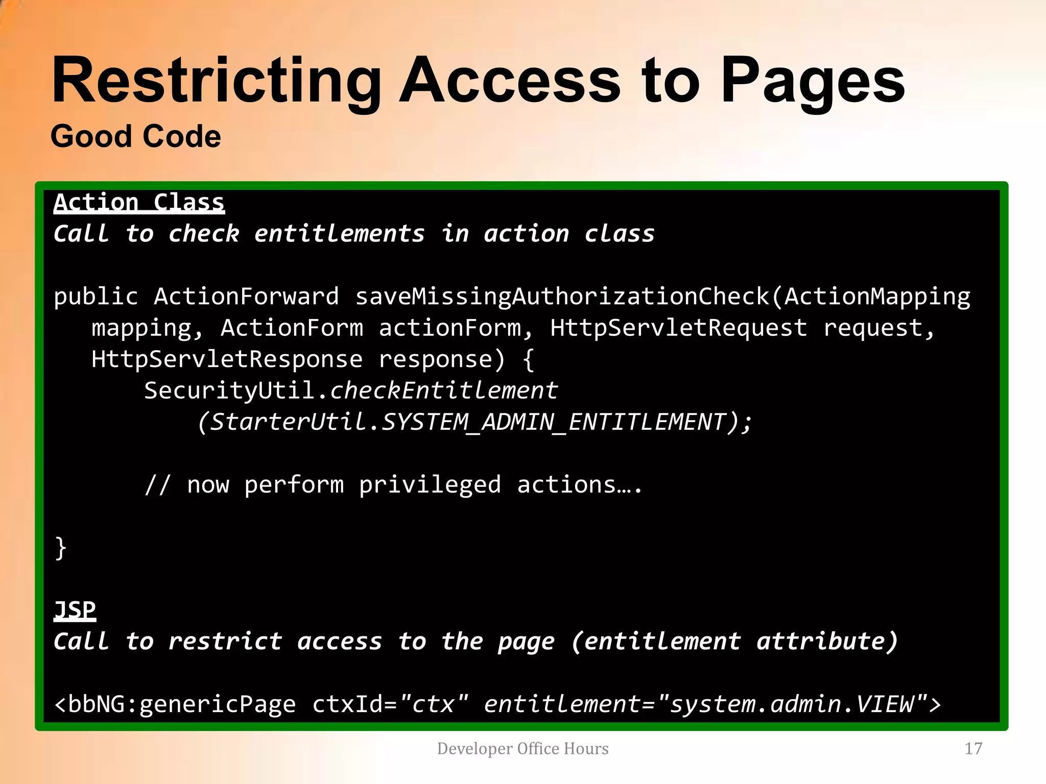 Restricting Access to Pages
Good Code
Action Class
Call to check entitlements in action class

public ActionForward saveMissingAuthorizationCheck(ActionMapping
   mapping, ActionForm actionForm, HttpServletRequest request,
   HttpServletResponse response) {
       SecurityUtil.checkEntitlement
           (StarterUtil.SYSTEM_ADMIN_ENTITLEMENT);

      // now perform privileged actions….

}

JSP
Call to restrict access to the page (entitlement attribute)

<bbNG:genericPage ctxId="ctx" entitlement="system.admin.VIEW">
                          Developer Office Hours                 17
 