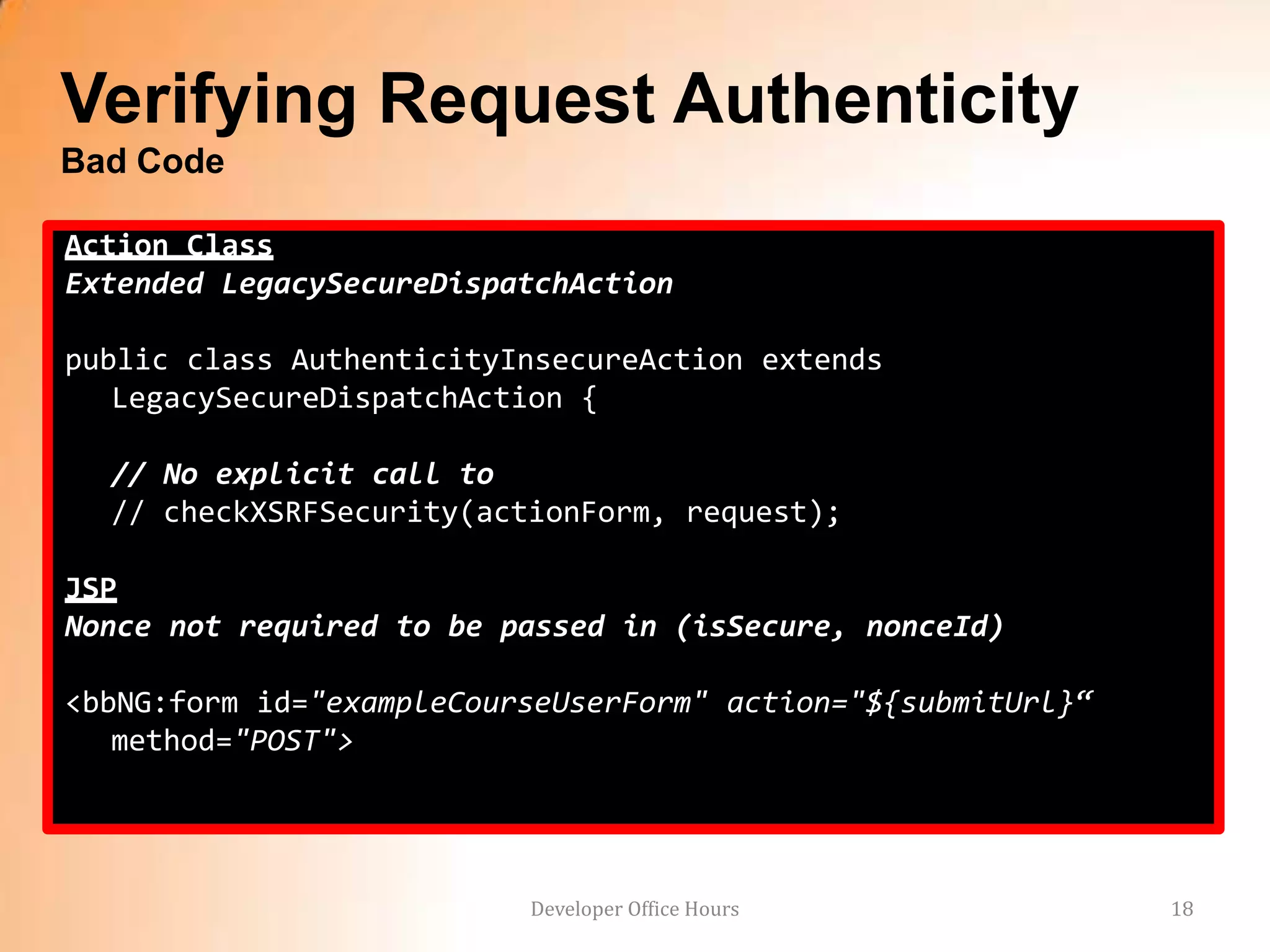 Verifying Request Authenticity
Bad Code

Action Class
Extended LegacySecureDispatchAction

public class AuthenticityInsecureAction extends
   LegacySecureDispatchAction {

  // No explicit call to
  // checkXSRFSecurity(actionForm, request);

JSP
Nonce not required to be passed in (isSecure, nonceId)

<bbNG:form id="exampleCourseUserForm" action="${submitUrl}“
   method="POST">




                          Developer Office Hours              18
 
