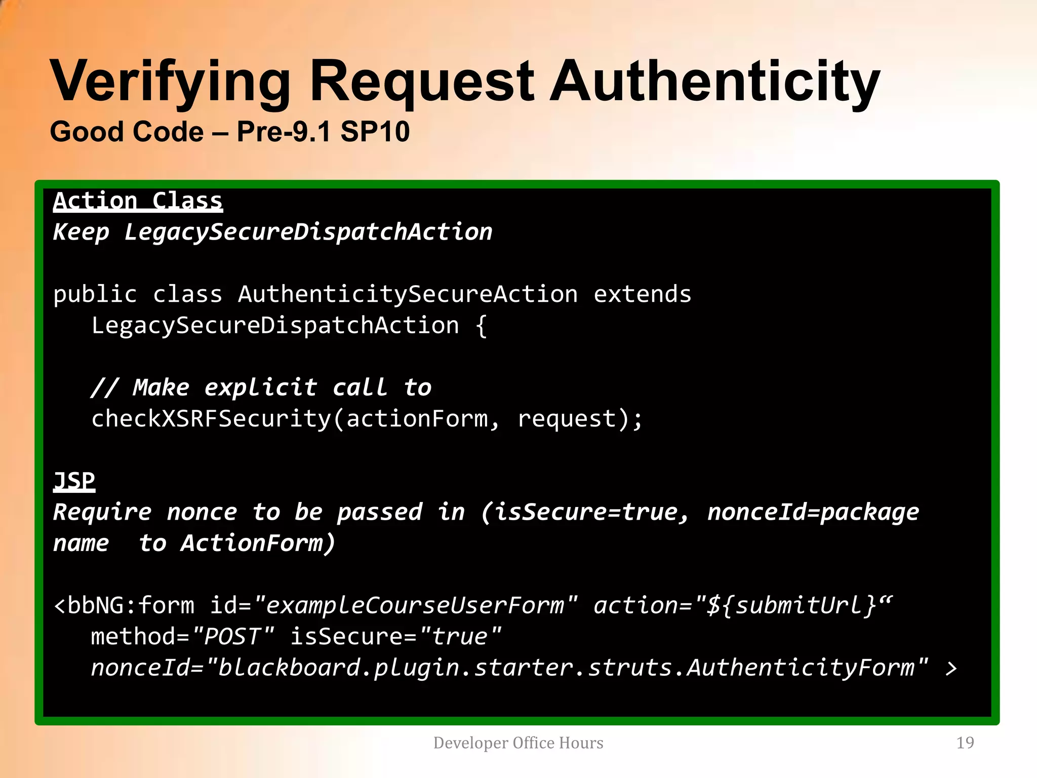Verifying Request Authenticity
Good Code – Pre-9.1 SP10

Action Class
Keep LegacySecureDispatchAction

public class AuthenticitySecureAction extends
   LegacySecureDispatchAction {

  // Make explicit call to
  checkXSRFSecurity(actionForm, request);

JSP
Require nonce to be passed in (isSecure=true, nonceId=package
name to ActionForm)

<bbNG:form id="exampleCourseUserForm" action="${submitUrl}“
   method="POST" isSecure="true"
   nonceId="blackboard.plugin.starter.struts.AuthenticityForm" >

                           Developer Office Hours               19
 