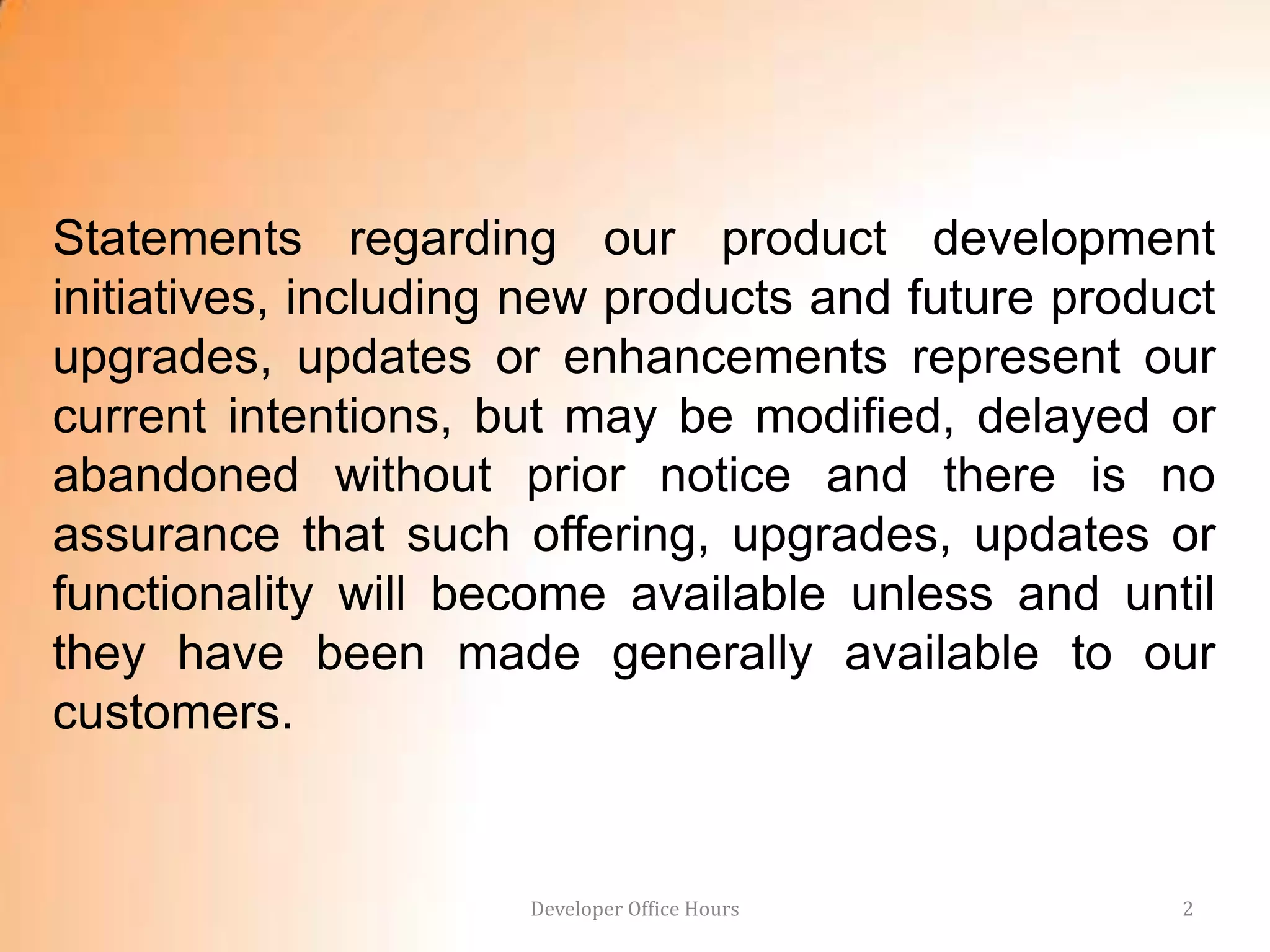 Statements regarding our product development
initiatives, including new products and future product
upgrades, updates or enhancements represent our
current intentions, but may be modified, delayed or
abandoned without prior notice and there is no
assurance that such offering, upgrades, updates or
functionality will become available unless and until
they have been made generally available to our
customers.


                      Developer Office Hours        2
 