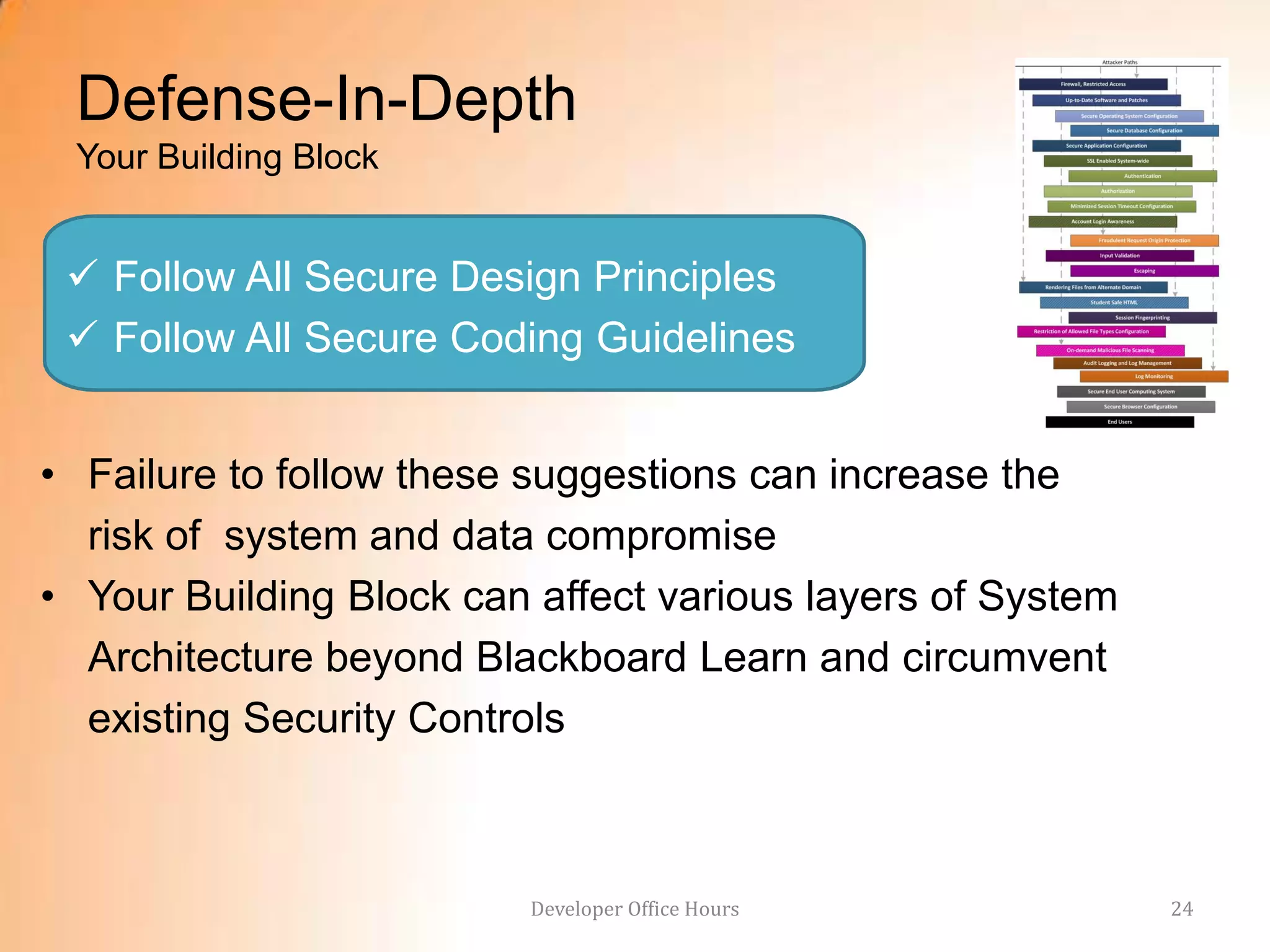 Defense-In-Depth
 Your Building Block


  Follow All Secure Design Principles
  Follow All Secure Coding Guidelines


• Failure to follow these suggestions can increase the
  risk of system and data compromise
• Your Building Block can affect various layers of System
  Architecture beyond Blackboard Learn and circumvent
  existing Security Controls



                         Developer Office Hours             24
 