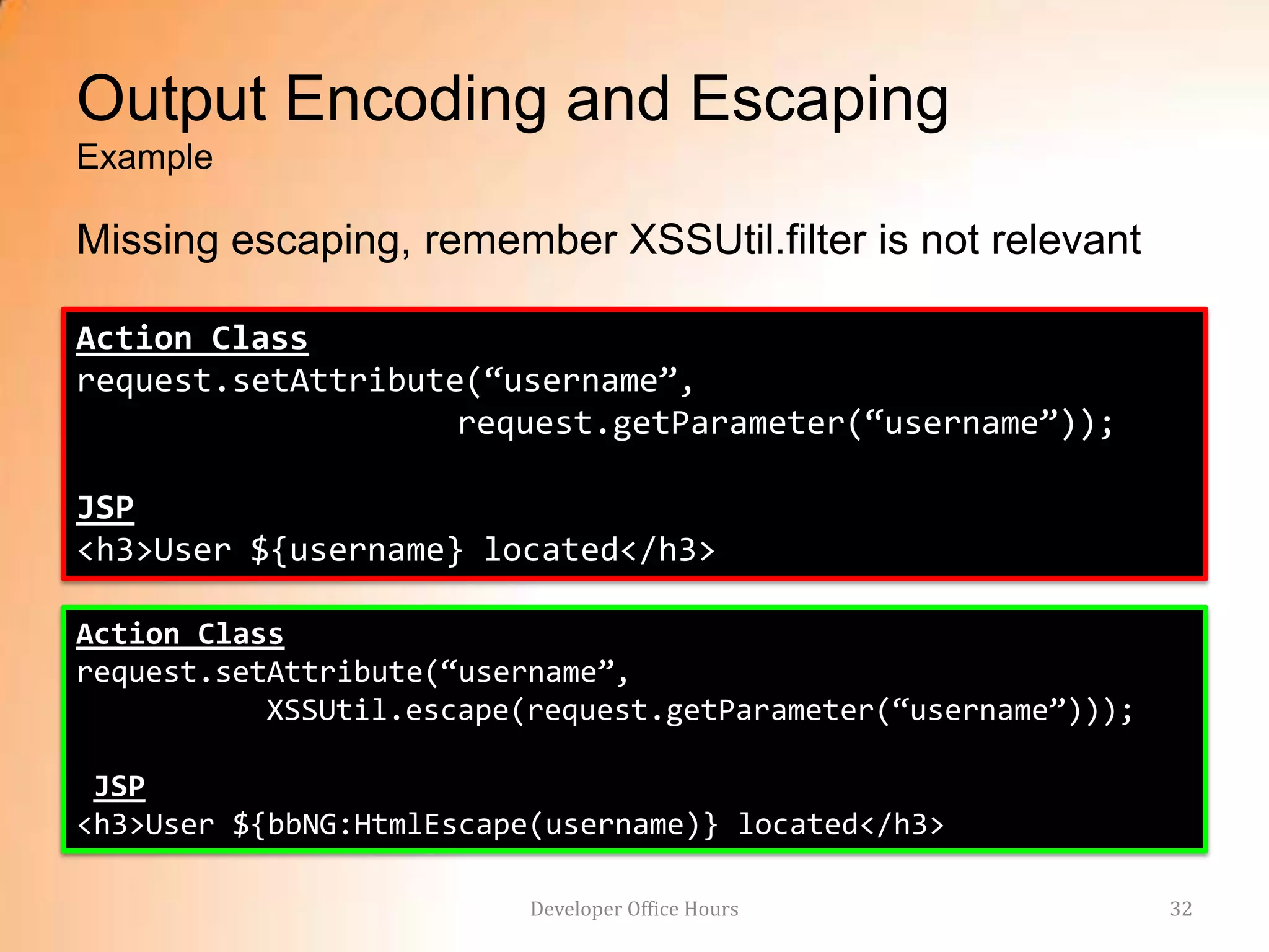 Output Encoding and Escaping
Example

Missing escaping, remember XSSUtil.filter is not relevant

Action Class
request.setAttribute(“username”,
                    request.getParameter(“username”));

JSP
<h3>User ${username} located</h3>

Action Class
request.setAttribute(“username”,
           XSSUtil.escape(request.getParameter(“username”)));

 JSP
<h3>User ${bbNG:HtmlEscape(username)} located</h3>

                          Developer Office Hours                32
 