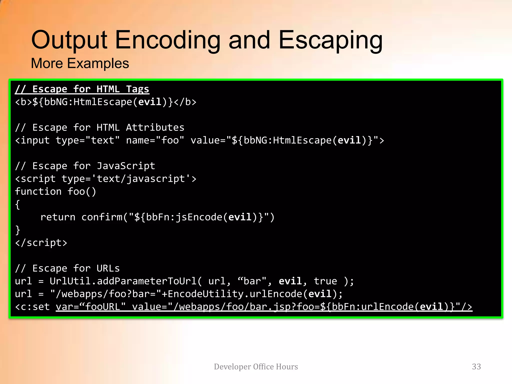 Output Encoding and Escaping
  More Examples
// Escape for HTML Tags
<b>${bbNG:HtmlEscape(evil)}</b>

// Escape for HTML Attributes
<input type="text" name="foo" value="${bbNG:HtmlEscape(evil)}">

// Escape for JavaScript
<script type='text/javascript'>
function foo()
{
    return confirm("${bbFn:jsEncode(evil)}")
}
</script>

// Escape for URLs
url = UrlUtil.addParameterToUrl( url, “bar", evil, true );
url = "/webapps/foo?bar="+EncodeUtility.urlEncode(evil);
<c:set var=“fooURL" value="/webapps/foo/bar.jsp?foo=${bbFn:urlEncode(evil)}"/>




                                  Developer Office Hours                     33
 