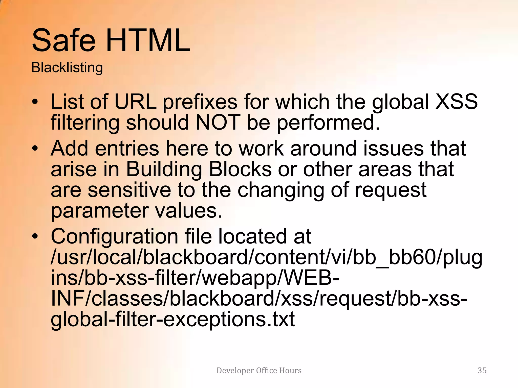 Safe HTML
Blacklisting

• List of URL prefixes for which the global XSS
  filtering should NOT be performed.
• Add entries here to work around issues that
  arise in Building Blocks or other areas that
  are sensitive to the changing of request
  parameter values.
• Configuration file located at
  /usr/local/blackboard/content/vi/bb_bb60/plug
  ins/bb-xss-filter/webapp/WEB-
  INF/classes/blackboard/xss/request/bb-xss-
  global-filter-exceptions.txt

                   Developer Office Hours     35
 