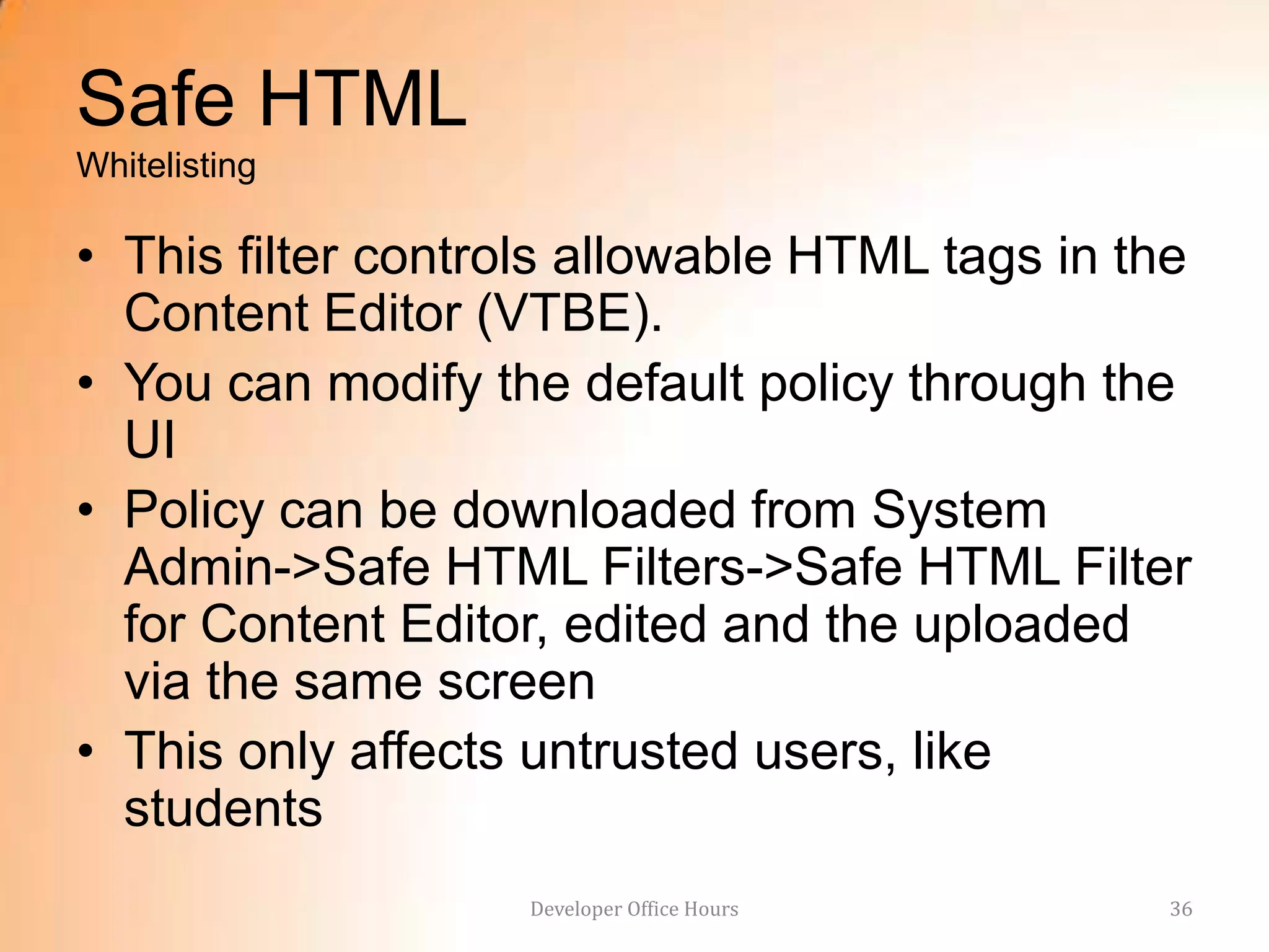 Safe HTML
Whitelisting

• This filter controls allowable HTML tags in the
  Content Editor (VTBE).
• You can modify the default policy through the
  UI
• Policy can be downloaded from System
  Admin->Safe HTML Filters->Safe HTML Filter
  for Content Editor, edited and the uploaded
  via the same screen
• This only affects untrusted users, like
  students
                   Developer Office Hours       36
 