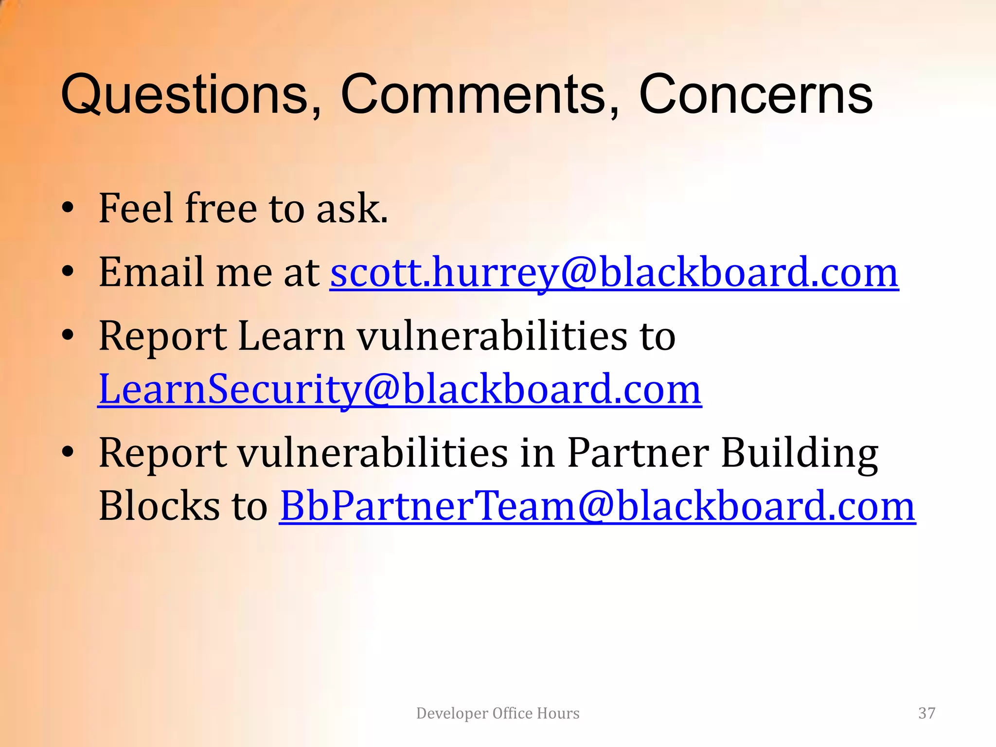 Questions, Comments, Concerns
• Feel free to ask.
• Email me at scott.hurrey@blackboard.com
• Report Learn vulnerabilities to
  LearnSecurity@blackboard.com
• Report vulnerabilities in Partner Building
  Blocks to BbPartnerTeam@blackboard.com



                  Developer Office Hours       37
 