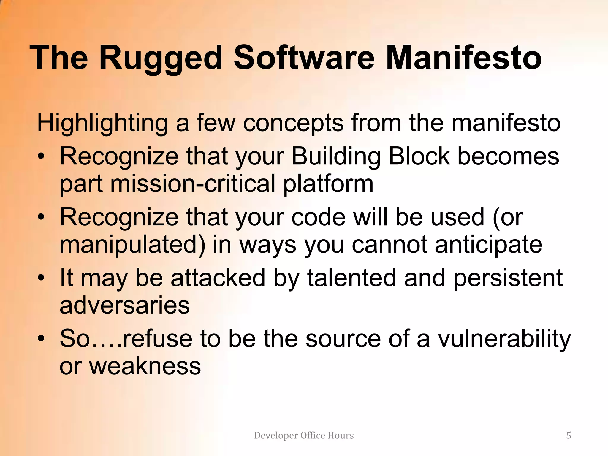 The Rugged Software Manifesto
Highlighting a few concepts from the manifesto
• Recognize that your Building Block becomes
  part mission-critical platform
• Recognize that your code will be used (or
  manipulated) in ways you cannot anticipate
• It may be attacked by talented and persistent
  adversaries
• So….refuse to be the source of a vulnerability
  or weakness

                   Developer Office Hours      5
 