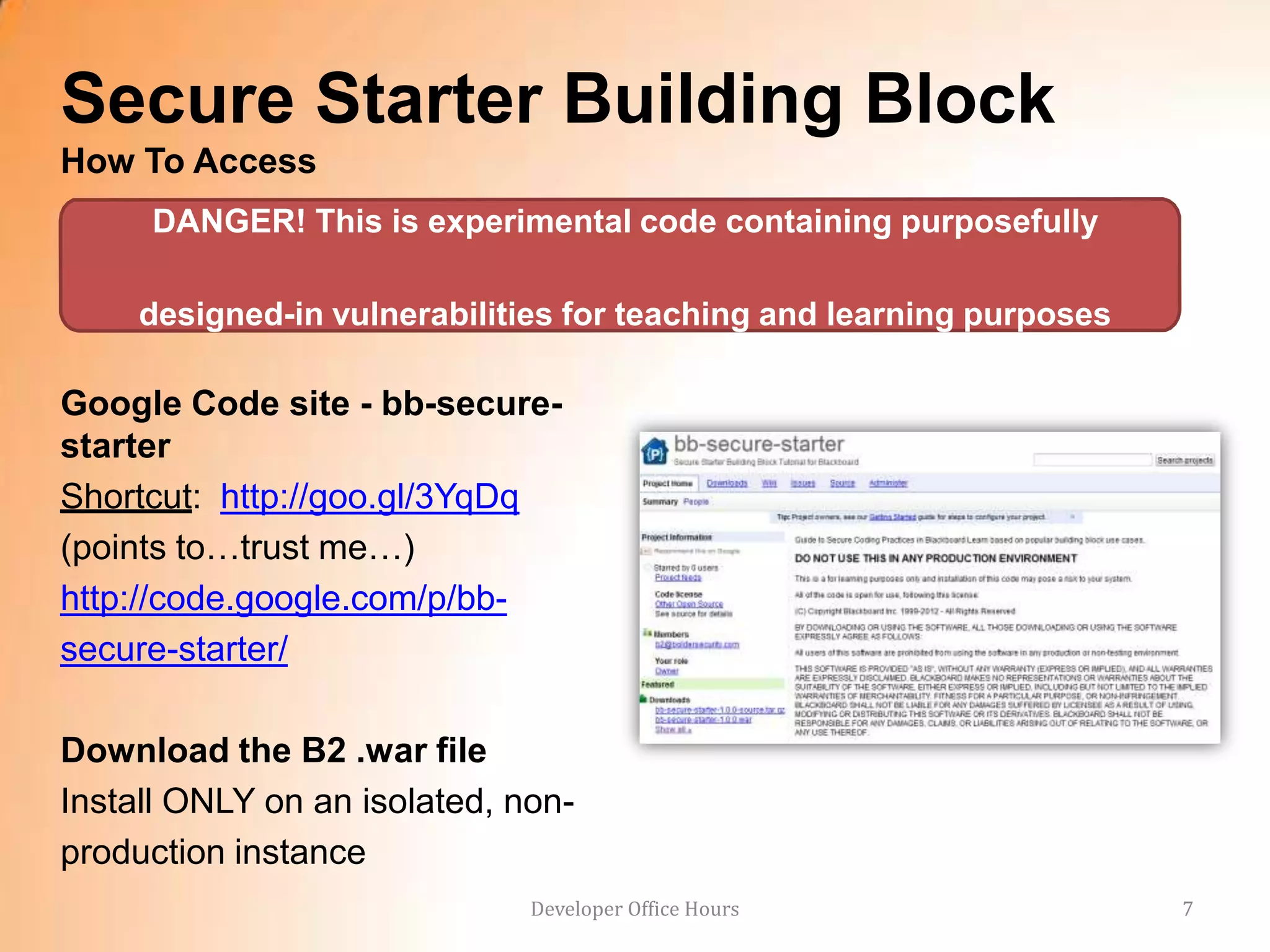 Secure Starter Building Block
How To Access
     DANGER! This is experimental code containing purposefully

     designed-in vulnerabilities for teaching and learning purposes

Google Code site - bb-secure-
starter
Shortcut: http://goo.gl/3YqDq
(points to…trust me…)
http://code.google.com/p/bb-
secure-starter/

Download the B2 .war file
Install ONLY on an isolated, non-
production instance
                              Developer Office Hours                  7
 
