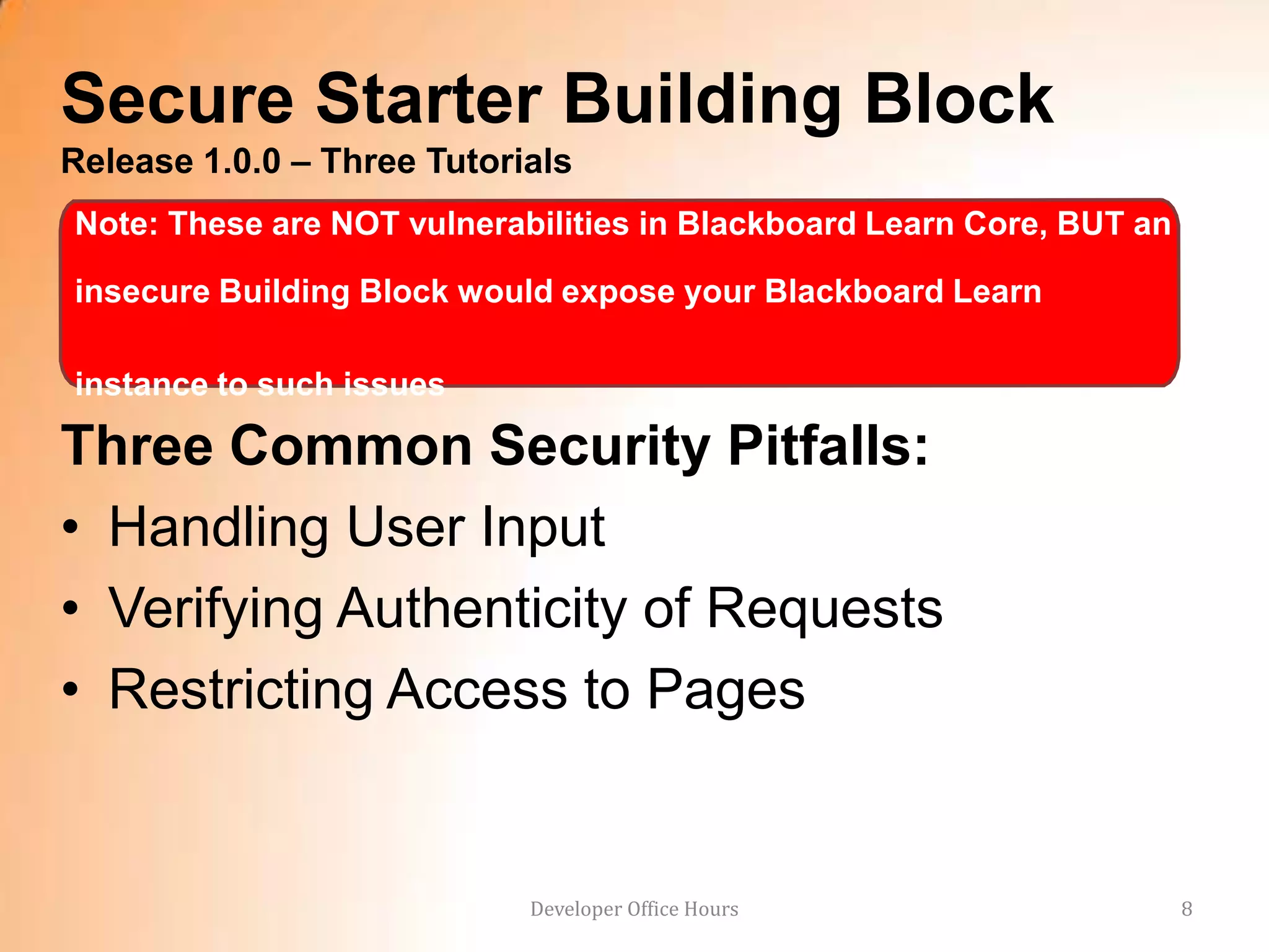 Secure Starter Building Block
Release 1.0.0 – Three Tutorials
Note: These are NOT vulnerabilities in Blackboard Learn Core, BUT an

insecure Building Block would expose your Blackboard Learn

instance to such issues

Three Common Security Pitfalls:
• Handling User Input
• Verifying Authenticity of Requests
• Restricting Access to Pages


                            Developer Office Hours                     8
 