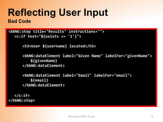 Reflecting User Input
Bad Code
<bbNG:step title="Results" instructions="">
   <c:if test="${exists == '1'}">

      <h3>User ${username} located</h3>

      <bbNG:dataElement label="Given Name" labelFor="givenName">
          ${givenName}
      </bbNG:dataElement>

      <bbNG:dataElement label="Email" labelFor="email">
          ${email}
      </bbNG:dataElement>

   </c:if>
</bbNG:step>


                          Developer Office Hours               14
 