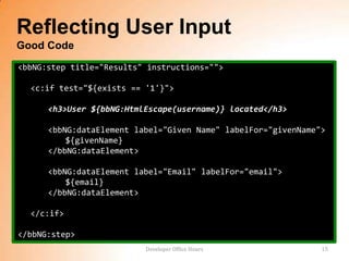 Reflecting User Input
Good Code
<bbNG:step title="Results" instructions="">

  <c:if test="${exists == '1'}">

      <h3>User ${bbNG:HtmlEscape(username)} located</h3>

      <bbNG:dataElement label="Given Name" labelFor="givenName">
          ${givenName}
      </bbNG:dataElement>

      <bbNG:dataElement label="Email" labelFor="email">
          ${email}
      </bbNG:dataElement>

  </c:if>

</bbNG:step>
                          Developer Office Hours               15
 