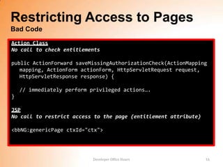 Restricting Access to Pages
Bad Code
Action Class
No call to check entitlements

public ActionForward saveMissingAuthorizationCheck(ActionMapping
   mapping, ActionForm actionForm, HttpServletRequest request,
   HttpServletResponse response) {

    // immediately perform privileged actions….
}

JSP
No call to restrict access to the page (entitlement attribute)

<bbNG:genericPage ctxId="ctx">




                            Developer Office Hours               16
 