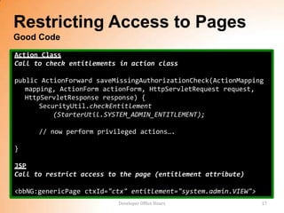 Restricting Access to Pages
Good Code
Action Class
Call to check entitlements in action class

public ActionForward saveMissingAuthorizationCheck(ActionMapping
   mapping, ActionForm actionForm, HttpServletRequest request,
   HttpServletResponse response) {
       SecurityUtil.checkEntitlement
           (StarterUtil.SYSTEM_ADMIN_ENTITLEMENT);

      // now perform privileged actions….

}

JSP
Call to restrict access to the page (entitlement attribute)

<bbNG:genericPage ctxId="ctx" entitlement="system.admin.VIEW">
                          Developer Office Hours                 17
 