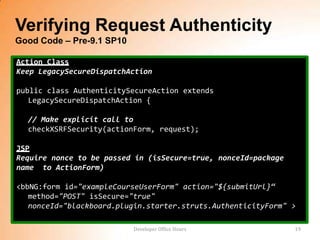 Verifying Request Authenticity
Good Code – Pre-9.1 SP10

Action Class
Keep LegacySecureDispatchAction

public class AuthenticitySecureAction extends
   LegacySecureDispatchAction {

  // Make explicit call to
  checkXSRFSecurity(actionForm, request);

JSP
Require nonce to be passed in (isSecure=true, nonceId=package
name to ActionForm)

<bbNG:form id="exampleCourseUserForm" action="${submitUrl}“
   method="POST" isSecure="true"
   nonceId="blackboard.plugin.starter.struts.AuthenticityForm" >

                           Developer Office Hours               19
 