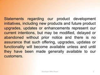 Statements regarding our product development
initiatives, including new products and future product
upgrades, updates or enhancements represent our
current intentions, but may be modified, delayed or
abandoned without prior notice and there is no
assurance that such offering, upgrades, updates or
functionality will become available unless and until
they have been made generally available to our
customers.


                      Developer Office Hours        2
 