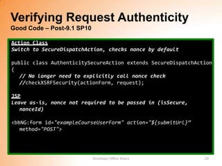 Verifying Request Authenticity
Good Code – Post-9.1 SP10

Action Class
Switch to SecureDispatchAction, checks nonce by default

public class AuthenticitySecureAction extends SecureDispatchAction
{
   // No longer need to explicitly call nonce check
   //checkXSRFSecurity(actionForm, request);

JSP
Leave as-is, nonce not required to be passed in (isSecure,
   nonceId)

<bbNG:form id="exampleCourseUserForm" action="${submitUrl}“
   method="POST">




                            Developer Office Hours             20
 