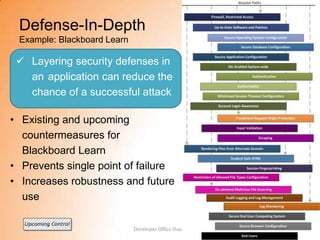 Defense-In-Depth
 Example: Blackboard Learn

  Layering security defenses in
   an application can reduce the
   chance of a successful attack

• Existing and upcoming
  countermeasures for
  Blackboard Learn
• Prevents single point of failure
• Increases robustness and future
  use

                             Developer Office Hours   23
 