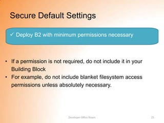 Secure Default Settings

   Deploy B2 with minimum permissions necessary



• If a permission is not required, do not include it in your
  Building Block
• For example, do not include blanket filesystem access
  permissions unless absolutely necessary.




                           Developer Office Hours              25
 