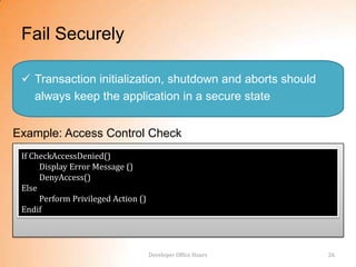 Fail Securely

  Transaction initialization, shutdown and aborts should
   always keep the application in a secure state


Example: Access Control Check
 If CheckAccessDenied()
      Display Error Message ()
      DenyAccess()
 Else
      Perform Privileged Action ()
 Endif




                                     Developer Office Hours   26
 