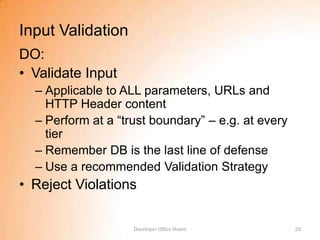 Input Validation
DO:
• Validate Input
  – Applicable to ALL parameters, URLs and
    HTTP Header content
  – Perform at a “trust boundary” – e.g. at every
    tier
  – Remember DB is the last line of defense
  – Use a recommended Validation Strategy
• Reject Violations

                    Developer Office Hours          28
 