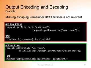 Output Encoding and Escaping
Example

Missing escaping, remember XSSUtil.filter is not relevant

Action Class
request.setAttribute(“username”,
                    request.getParameter(“username”));

JSP
<h3>User ${username} located</h3>

Action Class
request.setAttribute(“username”,
           XSSUtil.escape(request.getParameter(“username”)));

 JSP
<h3>User ${bbNG:HtmlEscape(username)} located</h3>

                          Developer Office Hours                32
 