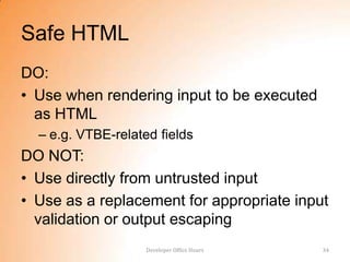 Safe HTML
DO:
• Use when rendering input to be executed
  as HTML
  – e.g. VTBE-related fields
DO NOT:
• Use directly from untrusted input
• Use as a replacement for appropriate input
  validation or output escaping
                    Developer Office Hours   34
 