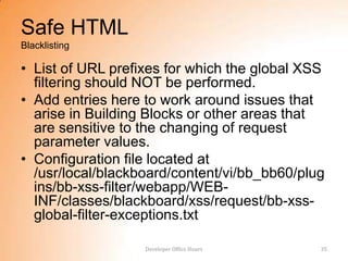 Safe HTML
Blacklisting

• List of URL prefixes for which the global XSS
  filtering should NOT be performed.
• Add entries here to work around issues that
  arise in Building Blocks or other areas that
  are sensitive to the changing of request
  parameter values.
• Configuration file located at
  /usr/local/blackboard/content/vi/bb_bb60/plug
  ins/bb-xss-filter/webapp/WEB-
  INF/classes/blackboard/xss/request/bb-xss-
  global-filter-exceptions.txt

                   Developer Office Hours     35
 