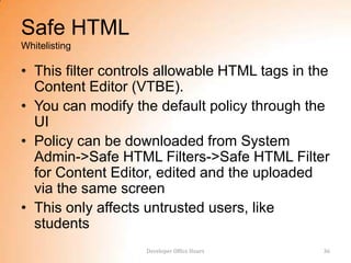 Safe HTML
Whitelisting

• This filter controls allowable HTML tags in the
  Content Editor (VTBE).
• You can modify the default policy through the
  UI
• Policy can be downloaded from System
  Admin->Safe HTML Filters->Safe HTML Filter
  for Content Editor, edited and the uploaded
  via the same screen
• This only affects untrusted users, like
  students
                   Developer Office Hours       36
 
