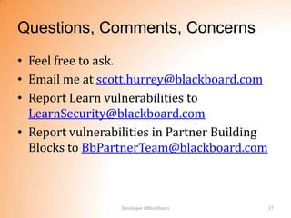 Questions, Comments, Concerns
• Feel free to ask.
• Email me at scott.hurrey@blackboard.com
• Report Learn vulnerabilities to
  LearnSecurity@blackboard.com
• Report vulnerabilities in Partner Building
  Blocks to BbPartnerTeam@blackboard.com



                  Developer Office Hours       37
 