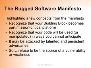 The Rugged Software Manifesto
Highlighting a few concepts from the manifesto
• Recognize that your Building Block becomes
  part mission-critical platform
• Recognize that your code will be used (or
  manipulated) in ways you cannot anticipate
• It may be attacked by talented and persistent
  adversaries
• So….refuse to be the source of a vulnerability
  or weakness

                   Developer Office Hours      5
 