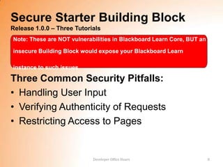 Secure Starter Building Block
Release 1.0.0 – Three Tutorials
Note: These are NOT vulnerabilities in Blackboard Learn Core, BUT an

insecure Building Block would expose your Blackboard Learn

instance to such issues

Three Common Security Pitfalls:
• Handling User Input
• Verifying Authenticity of Requests
• Restricting Access to Pages


                            Developer Office Hours                     8
 