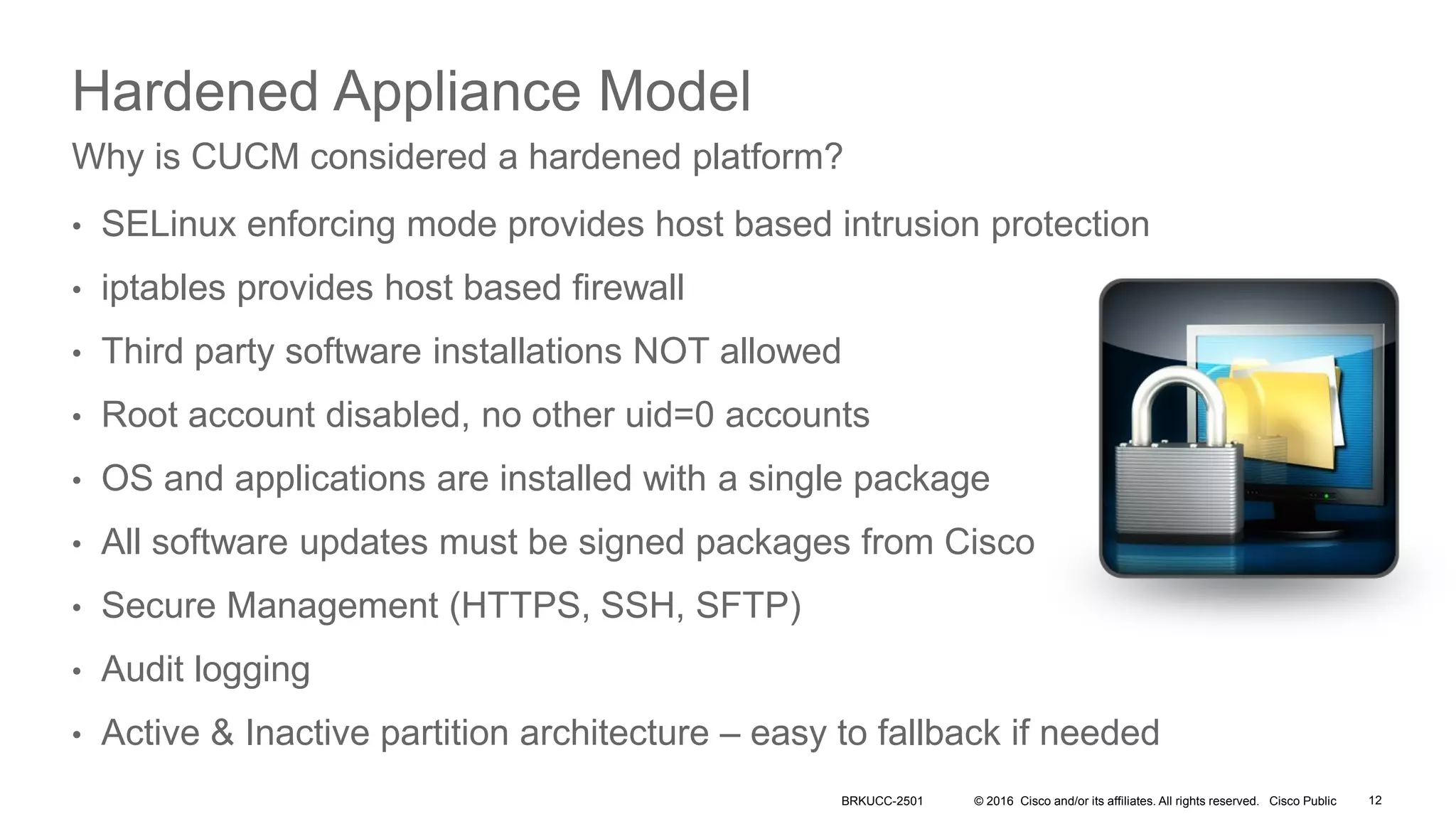 © 2016 Cisco and/or its affiliates. All rights reserved. Cisco Public
Hardened Appliance Model
• SELinux enforcing mode provides host based intrusion protection
• iptables provides host based firewall
• Third party software installations NOT allowed
• Root account disabled, no other uid=0 accounts
• OS and applications are installed with a single package
• All software updates must be signed packages from Cisco
• Secure Management (HTTPS, SSH, SFTP)
• Audit logging
• Active & Inactive partition architecture – easy to fallback if needed
Why is CUCM considered a hardened platform?
BRKUCC-2501 12
 