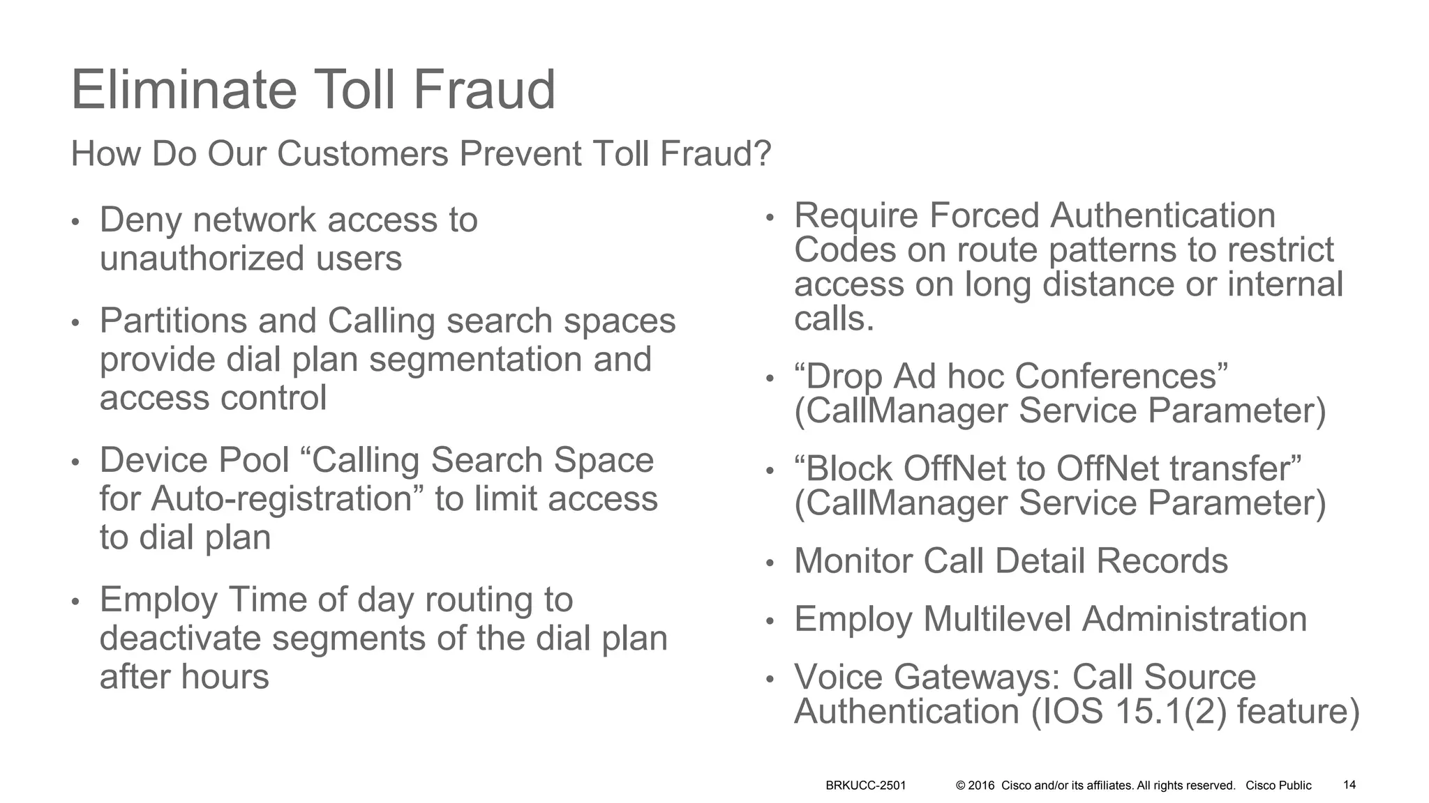 © 2016 Cisco and/or its affiliates. All rights reserved. Cisco Public
Eliminate Toll Fraud
• Deny network access to
unauthorized users
• Partitions and Calling search spaces
provide dial plan segmentation and
access control
• Device Pool “Calling Search Space
for Auto-registration” to limit access
to dial plan
• Employ Time of day routing to
deactivate segments of the dial plan
after hours
How Do Our Customers Prevent Toll Fraud?
• Require Forced Authentication
Codes on route patterns to restrict
access on long distance or internal
calls.
• “Drop Ad hoc Conferences”
(CallManager Service Parameter)
• “Block OffNet to OffNet transfer”
(CallManager Service Parameter)
• Monitor Call Detail Records
• Employ Multilevel Administration
• Voice Gateways: Call Source
Authentication (IOS 15.1(2) feature)
BRKUCC-2501 14
 