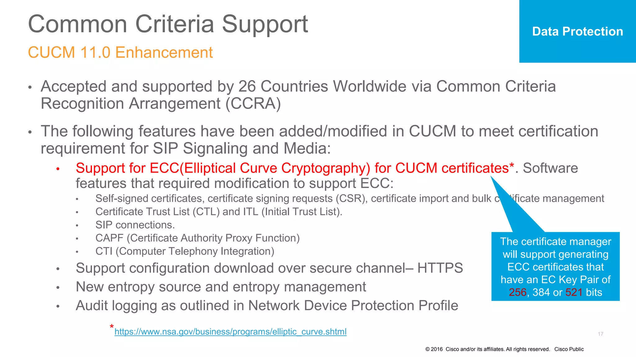 © 2016 Cisco and/or its affiliates. All rights reserved. Cisco Public
Common Criteria Support
CUCM 11.0 Enhancement
• Accepted and supported by 26 Countries Worldwide via Common Criteria
Recognition Arrangement (CCRA)
• The following features have been added/modified in CUCM to meet certification
requirement for SIP Signaling and Media:
• Support for ECC(Elliptical Curve Cryptography) for CUCM certificates*. Software
features that required modification to support ECC:
• Self-signed certificates, certificate signing requests (CSR), certificate import and bulk certificate management
• Certificate Trust List (CTL) and ITL (Initial Trust List).
• SIP connections.
• CAPF (Certificate Authority Proxy Function)
• CTI (Computer Telephony Integration)
• Support configuration download over secure channel– HTTPS
• New entropy source and entropy management
• Audit logging as outlined in Network Device Protection Profile
Data Protection
https://www.nsa.gov/business/programs/elliptic_curve.shtml*
The certificate manager
will support generating
ECC certificates that
have an EC Key Pair of
256, 384 or 521 bits
 