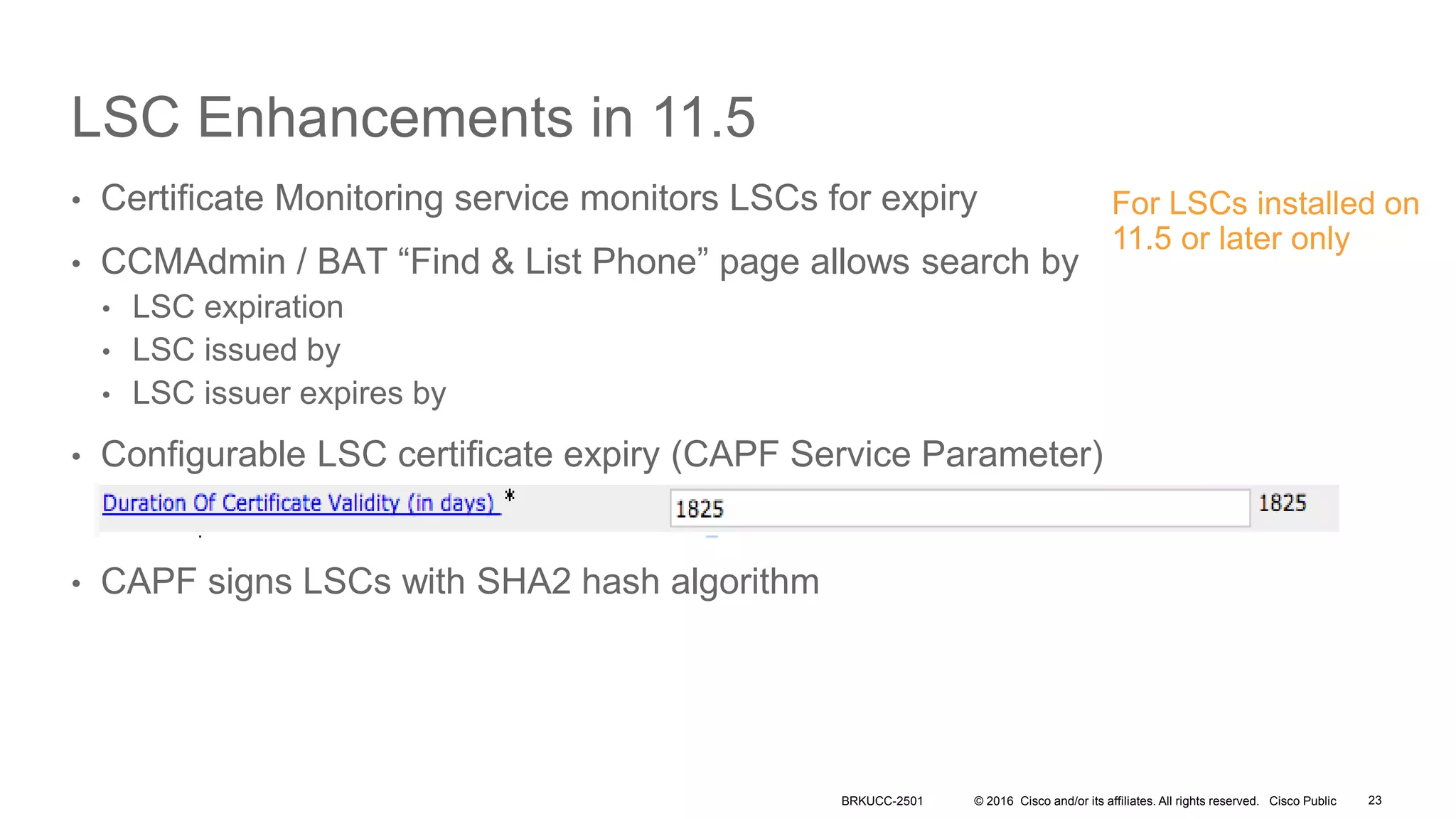 © 2016 Cisco and/or its affiliates. All rights reserved. Cisco Public
LSC Enhancements in 11.5
• Certificate Monitoring service monitors LSCs for expiry
• CCMAdmin / BAT “Find & List Phone” page allows search by
• LSC expiration
• LSC issued by
• LSC issuer expires by
• Configurable LSC certificate expiry (CAPF Service Parameter)
• CAPF signs LSCs with SHA2 hash algorithm
BRKUCC-2501
For LSCs installed on
11.5 or later only
23
 