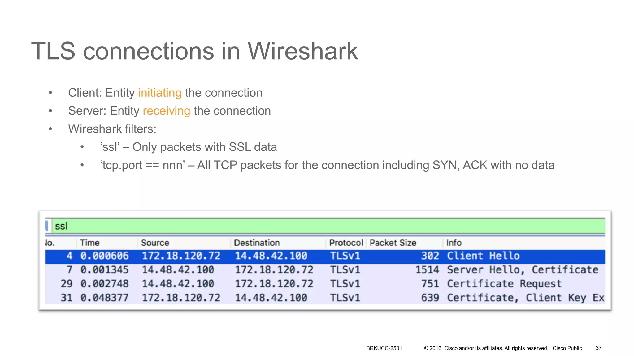 © 2016 Cisco and/or its affiliates. All rights reserved. Cisco Public
TLS connections in Wireshark
• Client: Entity initiating the connection
• Server: Entity receiving the connection
• Wireshark filters:
• ‘ssl’ – Only packets with SSL data
• ‘tcp.port == nnn’ – All TCP packets for the connection including SYN, ACK with no data
BRKUCC-2501 37
 